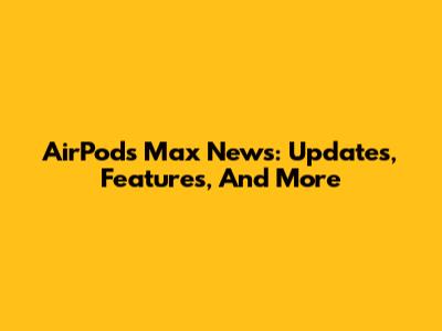 AirPods Max News: Updates, Features, And More