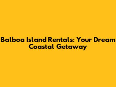 Balboa Island Rentals: Your Dream Coastal Getaway