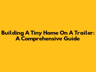 Building A Tiny Home On A Trailer: A Comprehensive Guide