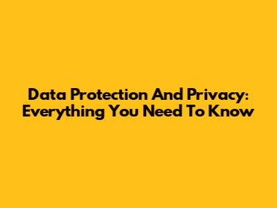 Data Protection And Privacy: Everything You Need To Know
