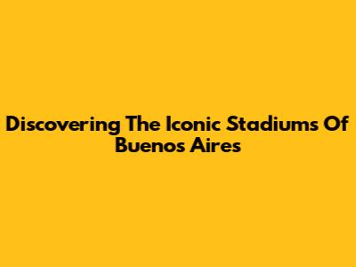 Discovering The Iconic Stadiums Of Buenos Aires