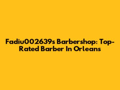 Fadiu002639s Barbershop: Top-Rated Barber In Orleans