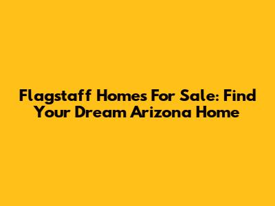 Flagstaff Homes For Sale: Find Your Dream Arizona Home