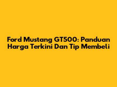 Ford Mustang GT500: Panduan Harga Terkini Dan Tip Membeli