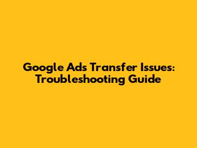 Google Ads Transfer Issues: Troubleshooting Guide