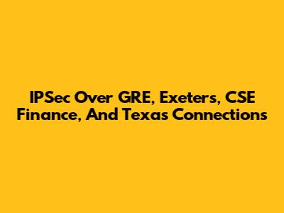 IPSec Over GRE, Exeters, CSE Finance, And Texas Connections