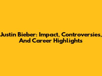 Justin Bieber: Impact, Controversies, And Career Highlights