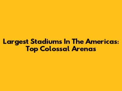 Largest Stadiums In The Americas: Top Colossal Arenas
