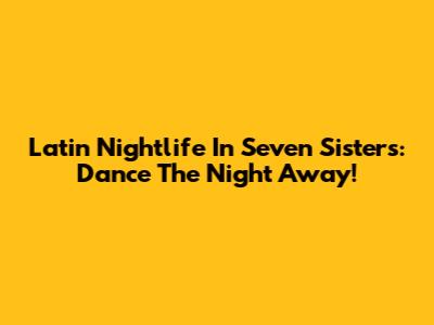 Latin Nightlife In Seven Sisters: Dance The Night Away!