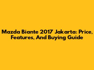 Mazda Biante 2017 Jakarta: Price, Features, And Buying Guide