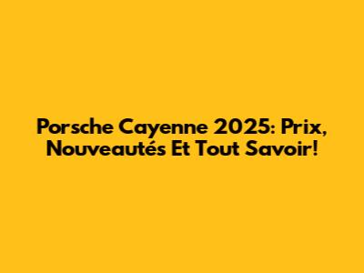 Porsche Cayenne 2025: Prix, Nouveautés Et Tout Savoir!