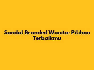 Sandal Branded Wanita: Pilihan Terbaikmu