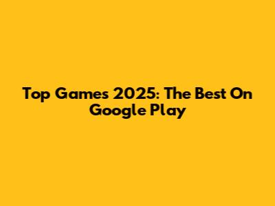 Top Games 2025: The Best On Google Play
