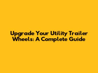 Upgrade Your Utility Trailer Wheels: A Complete Guide