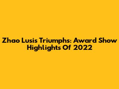 Zhao Lusi's Triumphs: Award Show Highlights Of 2022